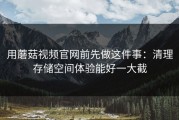 用蘑菇视频官网前先做这件事：清理存储空间体验能好一大截