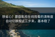 想省心？蘑菇影视在线观看的清晰度自动切换按这三步来，基本稳了