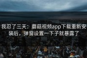 我忍了三天：蘑菇视频app下载重新安装后，弹窗设置一下子就暴露了