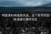 明星黑料再度掀风波，这个账号的后续发展引爆评论区