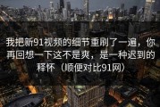我把新91视频的细节重刷了一遍，你再回想一下这不是爽，是一种迟到的释怀（顺便对比91网）