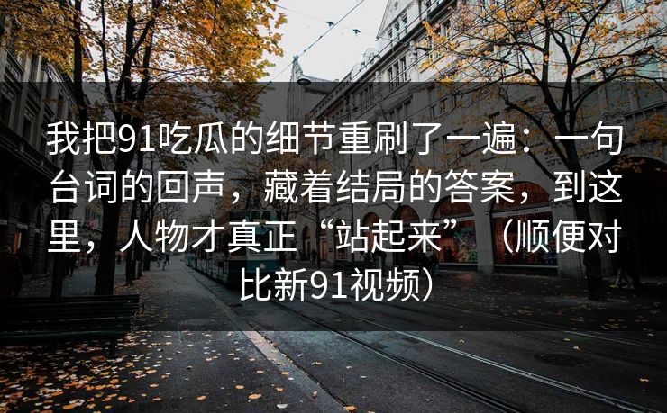 我把91吃瓜的细节重刷了一遍:一句台词的回声,藏着结局的答案,到这里,人物才真正“站起来”(顺便对比新91视频) 我把91吃瓜的细节重刷了一遍:一句台词的回声,藏着结局的答案,到这里,人物才真正“站起来”(顺便对比新91视频)