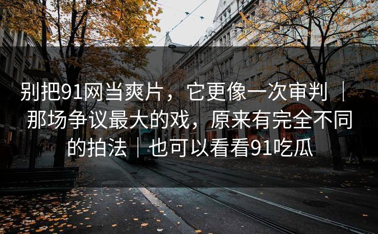 别把91网当爽片，它更像一次审判 ｜ 那场争议最大的戏，原来有完全不同的拍法｜也可以看看91吃瓜