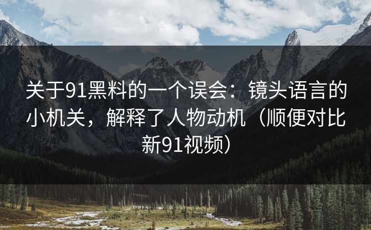 关于91黑料的一个误会：镜头语言的小机关，解释了人物动机（顺便对比新91视频）