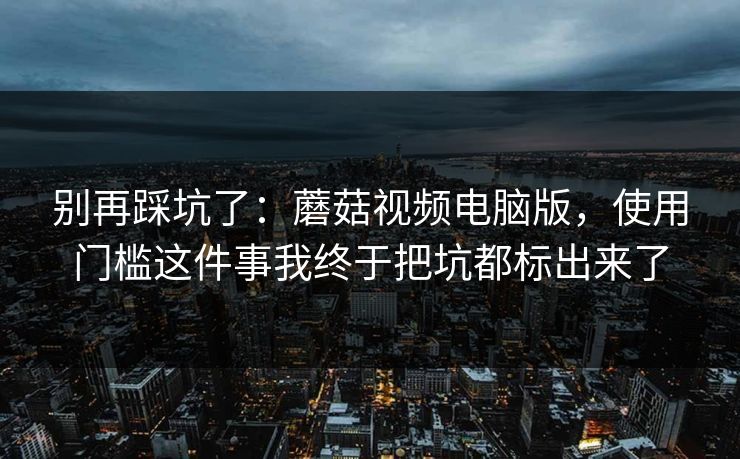 别再踩坑了：蘑菇视频电脑版，使用门槛这件事我终于把坑都标出来了