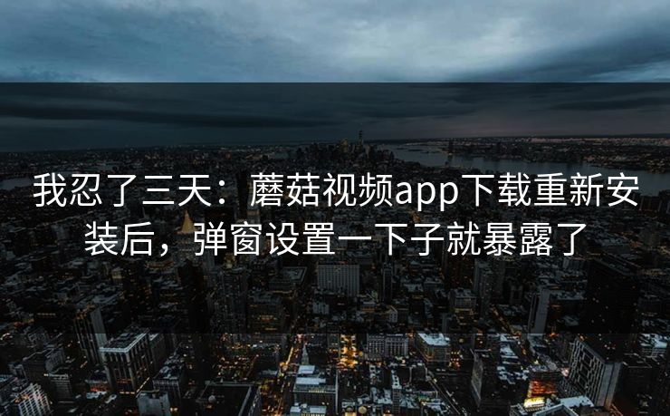 我忍了三天：蘑菇视频app下载重新安装后，弹窗设置一下子就暴露了