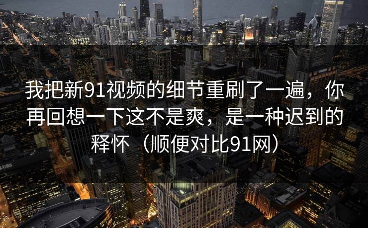 我把新91视频的细节重刷了一遍，你再回想一下这不是爽，是一种迟到的释怀（顺便对比91网）