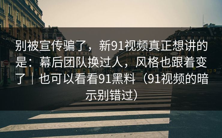 别被宣传骗了，新91视频真正想讲的是：幕后团队换过人，风格也跟着变了｜也可以看看91黑料（91视频的暗示别错过）