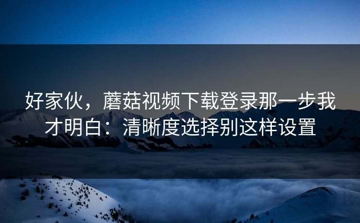 好家伙，蘑菇视频下载登录那一步我才明白：清晰度选择别这样设置