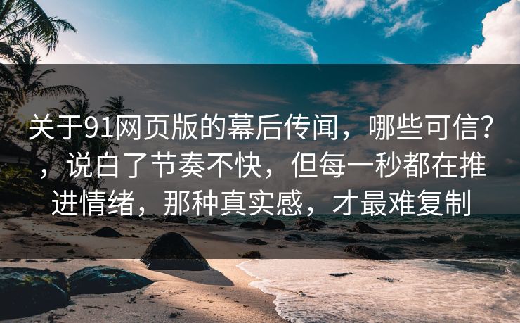 关于91网页版的幕后传闻，哪些可信？，说白了节奏不快，但每一秒都在推进情绪，那种真实感，才最难复制