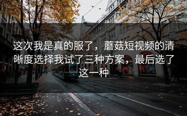 这次我是真的服了，蘑菇短视频的清晰度选择我试了三种方案，最后选了这一种