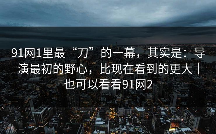 91网1里最“刀”的一幕，其实是：导演最初的野心，比现在看到的更大｜也可以看看91网2