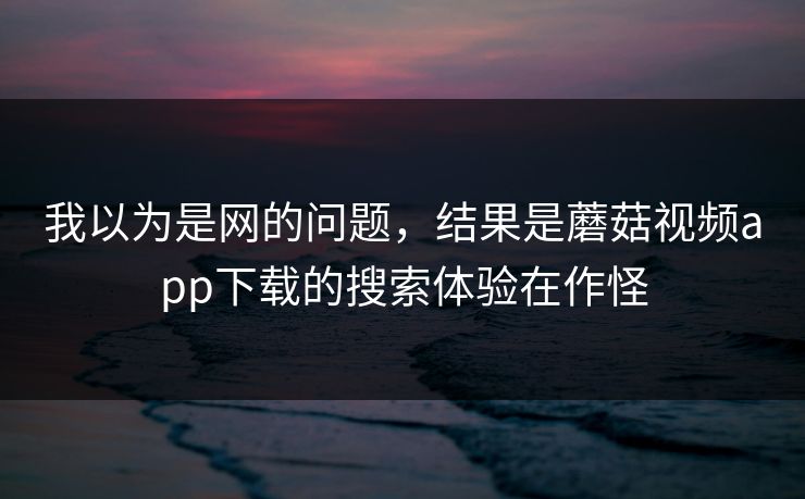 我以为是网的问题，结果是蘑菇视频app下载的搜索体验在作怪