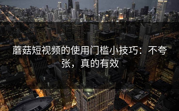蘑菇短视频的使用门槛小技巧：不夸张，真的有效