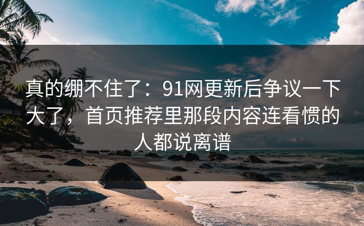 真的绷不住了：91网更新后争议一下大了，首页推荐里那段内容连看惯的人都说离谱