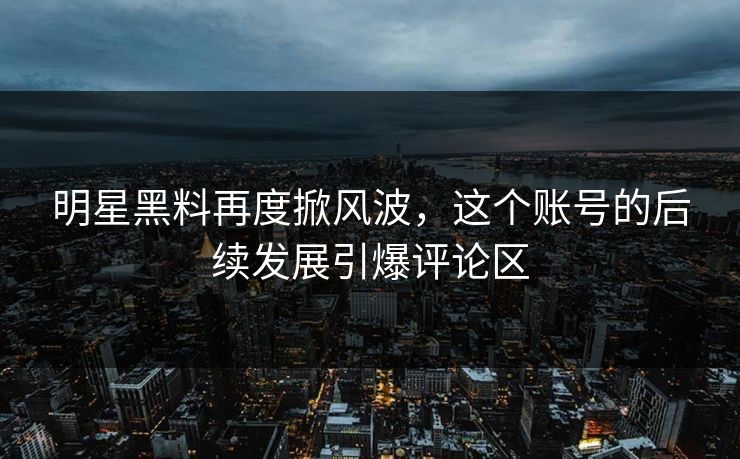 明星黑料再度掀风波，这个账号的后续发展引爆评论区
