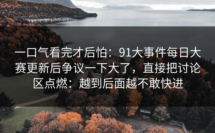 一口气看完才后怕:91大事件每日大赛更新后争议一下大了,直接把讨论区点燃:越到后面越不敢快进 一口气看完才后怕:91大事件每日大赛更新后争议一下大了,直接把讨论区点燃:越到后面越不敢快进