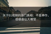 关于91视频的冷门真相：不是神作，但很会让人难受