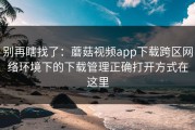 别再瞎找了：蘑菇视频app下载跨区网络环境下的下载管理正确打开方式在这里