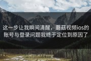 这一步让我瞬间清醒，蘑菇视频ios的账号与登录问题我终于定位到原因了