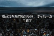 蘑菇短视频的通知权限，你可能一直用错了