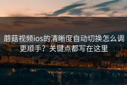 蘑菇视频ios的清晰度自动切换怎么调更顺手？关键点都写在这里