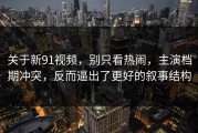 关于新91视频，别只看热闹，主演档期冲突，反而逼出了更好的叙事结构