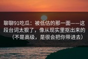 聊聊91吃瓜：被低估的那一面——这段台词太狠了，像从现实里抠出来的（不是高级，是很会把你带进去）
