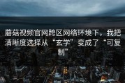 蘑菇视频官网跨区网络环境下，我把清晰度选择从“玄学”变成了“可复制”