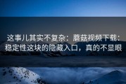 这事儿其实不复杂：蘑菇视频下载：稳定性这块的隐藏入口，真的不显眼