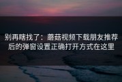 别再瞎找了：蘑菇视频下载朋友推荐后的弹窗设置正确打开方式在这里
