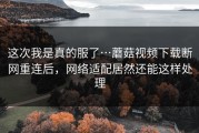这次我是真的服了…蘑菇视频下载断网重连后，网络适配居然还能这样处理