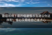 蘑菇视频下载的倍速播放我建议你这样配：省心又稳给自己省点心