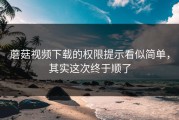 蘑菇视频下载的权限提示看似简单，其实这次终于顺了