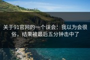 关于91官网的一个误会：我以为会很俗，结果被最后五分钟击中了