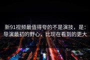 新91视频最值得夸的不是演技，是：导演最初的野心，比现在看到的更大