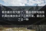 看到最后我沉默了，蘑菇视频电脑版的离线播放我试了三种方案，最后选了这一种