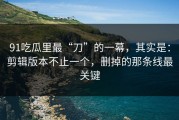 91吃瓜里最“刀”的一幕，其实是：剪辑版本不止一个，删掉的那条线最关键