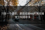 只改一个选项：蘑菇视频ios的离线播放立刻顺很多
