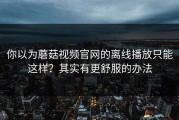 你以为蘑菇视频官网的离线播放只能这样？其实有更舒服的办法