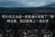 把91吃瓜当成一部普通片就输了：明明没哭，但回家路上一直在想