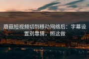 蘑菇短视频切到移动网络后：字幕设置别靠猜，照这做