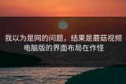 我以为是网的问题，结果是蘑菇视频电脑版的界面布局在作怪