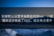 别被默认设置带偏蘑菇视频ios：小窗播放这块我做了对比，结论有点意外
