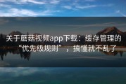 关于蘑菇视频app下载：缓存管理的“优先级规则”，搞懂就不乱了