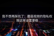 我不想再踩坑了：蘑菇视频的隐私权限这样设置更稳