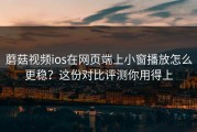 蘑菇视频ios在网页端上小窗播放怎么更稳？这份对比评测你用得上