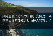 91网里最“刀”的一幕，其实是：某位主演临时加戏，反而把人物救活了