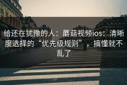 给还在犹豫的人：蘑菇视频ios：清晰度选择的“优先级规则”，搞懂就不乱了