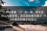 91黑料里最“刀”的一幕，其实是：你以为是穿帮，其实是刻意的提示（91大事件的暗示别错过）